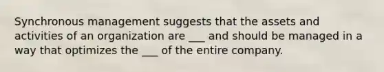 Synchronous management suggests that the assets and activities of an organization are ___ and should be managed in a way that optimizes the ___ of the entire company.