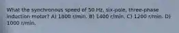 What the synchronous speed of 50 Hz, six-pole, three-phase induction motor? A) 1800 r/min. B) 1400 r/min. C) 1200 r/min. D) 1000 r/min.