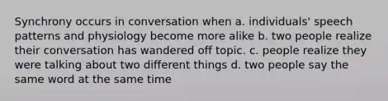 Synchrony occurs in conversation when a. individuals' speech patterns and physiology become more alike b. two people realize their conversation has wandered off topic. c. people realize they were talking about two different things d. two people say the same word at the same time