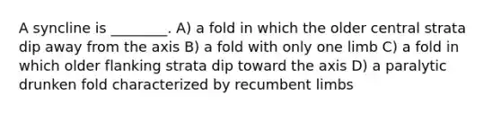 A syncline is ________. A) a fold in which the older central strata dip away from the axis B) a fold with only one limb C) a fold in which older flanking strata dip toward the axis D) a paralytic drunken fold characterized by recumbent limbs