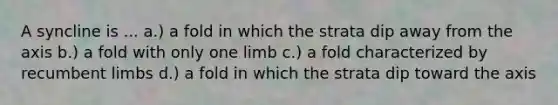 A syncline is ... a.) a fold in which the strata dip away from the axis b.) a fold with only one limb c.) a fold characterized by recumbent limbs d.) a fold in which the strata dip toward the axis