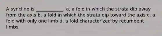 A syncline is ____________. a. a fold in which the strata dip away from the axis b. a fold in which the strata dip toward the axis c. a fold with only one limb d. a fold characterized by recumbent limbs