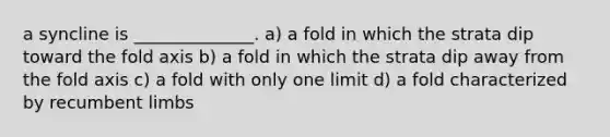 a syncline is ______________. a) a fold in which the strata dip toward the fold axis b) a fold in which the strata dip away from the fold axis c) a fold with only one limit d) a fold characterized by recumbent limbs