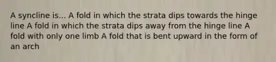 A syncline is... A fold in which the strata dips towards the hinge line A fold in which the strata dips away from the hinge line A fold with only one limb A fold that is bent upward in the form of an arch