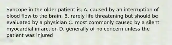 Syncope in the older patient is: A. caused by an interruption of blood flow to the brain. B. rarely life threatening but should be evaluated by a physician C. most commonly caused by a silent myocardial infarction D. generally of no concern unless the patient was injured