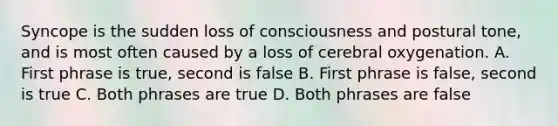 Syncope is the sudden loss of consciousness and postural tone, and is most often caused by a loss of cerebral oxygenation. A. First phrase is true, second is false B. First phrase is false, second is true C. Both phrases are true D. Both phrases are false