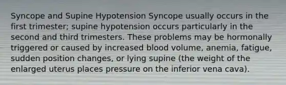 Syncope and Supine Hypotension Syncope usually occurs in the first trimester; supine hypotension occurs particularly in the second and third trimesters. These problems may be hormonally triggered or caused by increased blood volume, anemia, fatigue, sudden position changes, or lying supine (the weight of the enlarged uterus places pressure on the inferior vena cava).