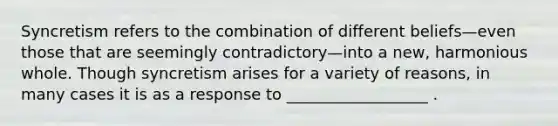 Syncretism refers to the combination of different beliefs—even those that are seemingly contradictory—into a new, harmonious whole. Though syncretism arises for a variety of reasons, in many cases it is as a response to __________________ .