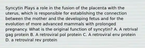 Syncytin Plays a role in the fusion of the placenta with the uterus, which is responsible for establishing the connection between the mother and the developing fetus and for the evolution of more advanced mammals with prolonged pregnancy. What is the original function of syncytin? A. A retrival gag protein B. A retroviral pol protein C. A retroviral env protein D. a retroviral rev protein