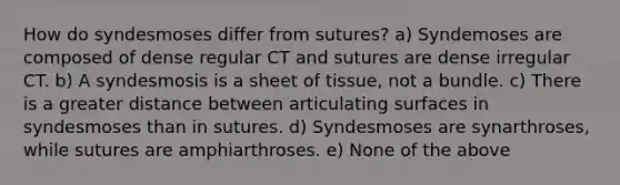 How do syndesmoses differ from sutures? a) Syndemoses are composed of dense regular CT and sutures are dense irregular CT. b) A syndesmosis is a sheet of tissue, not a bundle. c) There is a greater distance between articulating surfaces in syndesmoses than in sutures. d) Syndesmoses are synarthroses, while sutures are amphiarthroses. e) None of the above