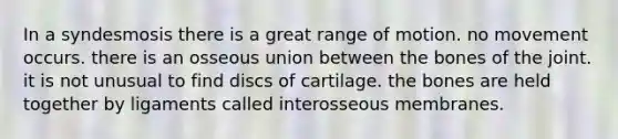 In a syndesmosis there is a great range of motion. no movement occurs. there is an osseous union between the bones of the joint. it is not unusual to find discs of cartilage. the bones are held together by ligaments called interosseous membranes.