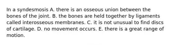 In a syndesmosis A. there is an osseous union between the bones of the joint. B. the bones are held together by ligaments called interosseous membranes. C. it is not unusual to find discs of cartilage. D. no movement occurs. E. there is a great range of motion.