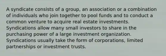 A syndicate consists of a group, an association or a combination of individuals who join together to pool funds and to conduct a common venture to acquire real estate investments. Syndications allow many small investors to share in the purchasing power of a large investment organization. Syndications usually take the form of corporations, limited partnerships or investment trusts.