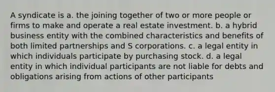 A syndicate is a. the joining together of two or more people or firms to make and operate a real estate investment. b. a hybrid business entity with the combined characteristics and benefits of both limited partnerships and S corporations. c. a legal entity in which individuals participate by purchasing stock. d. a legal entity in which individual participants are not liable for debts and obligations arising from actions of other participants