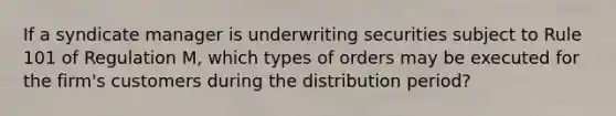 If a syndicate manager is underwriting securities subject to Rule 101 of Regulation M, which types of orders may be executed for the firm's customers during the distribution period?