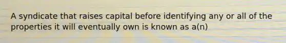 A syndicate that raises capital before identifying any or all of the properties it will eventually own is known as a(n)