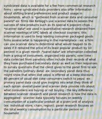 syndicated data is available for a fee from commercial research firms - some syndicated data providers also offer information about shifting brand preferences and product usage in households, which is *gathered from scanner data and consumer panels* ex: firms like Kellogg's use scanner data to assess the success of new products such as its special K popcorn chips -*scanner data* are used in quantitative research obtained from scanner readings of UPC labels at checkout counters. this information is used to help leading consumer packaged goods firms assess what is happening in the marketplace - ex: a firm can use scanner data to determine what would happen to its sales if it reduced the price of its least popular product by 10 percent in a given month -*panel data* are information collected from a group of consumers, organized into panels, over time - data collected from panelists often include their records of what they have purchased (secondary data) as well as their responses to survey questions that the client gives to the panel firm to ask the panelists (primary data) -ex: secondary panel data thus might show that when diet pepsi is offered at a deep discount, 80 percent of usual diet coke consumers switch to pepsi -ex: primary panel data could give insights into what they think of each option -overall panel and scanner data provide info about what consumers are buying or not buying - the key difference between scanner research and panel research is how the data is aggregated - scanner data typically focuses on weekly consumption of a particular product at a given unit of analysis (ex: individual store, chain, region); panel research focuses on the total weekly consumption by a particular person or household