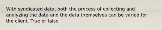 With syndicated data, both the process of collecting and analyzing the data and the data themselves can be varied for the client. True or false