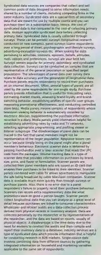 Syndicated data sources are companies that collect and sell common pools of data designed to serve information needs shared by a number of clients, including competing firms in the same industry. Syndicated data are a special form of secondary data that are meant for use by multiple clients and you can purchase them on a subscription basis. Hence, the cost of syndicated data is low compared to the cost of collecting primary data. Analyze applicable syndicated data before collecting primary data. Syndicated data is usually collected through surveys. These can be periodic surveys (longitudinal research conducted on new samples), panel surveys (same respondents over a long period of time), psychographic and lifestyle surveys, advertising-evaluation surveys etc. When looking for data pertaining to activities, interests, opinions, beliefs, attitudes, moti- vations and preferences, surveys are your best bet. Surveys remain popular for primary, secondary, and syndicated data collection. Surveys can be conducted on samples that are representative of the general population or specified target populations. The advantages of panel data over survey data relate to data accuracy and the generation of longitudinal data. Purchase panels require respondents to record their purchases on an internet document. Often, several types of panels are all used by the same respondents for one single study. Purchase panels provide information that is useful for forecasting sales, estimating market shares, assessing brand-loyalty and brand-switching behavior, establishing profiles of specific user groups, measuring promotional effectiveness, and conducting controlled store tests. Media panels involve samples of respondents whose television viewing behavior is automatically recorded by electronic devices, supplementing the purchase information recorded in a diary. Media panels yield information helpful for establishing advertising rates by radio and TV networks, selecting appropriate programming, and profiling viewer or listener subgroups. The disadvantages of panel data can be traced to the fact that panel members might not be representative of the larger population. Response biases can occur because simply being on the panel might alter a panel member's behaviour. Electronic scanner data is obtained by passing merchandise over a laser scanner that reads the UPC code from the packages. Volume-tracking data is a type of scanner data that provides information on purchases by brand, size, price, and flavor or formulation. Scanner panels are collected from panel members who are issued an ID card that enables their purchases to be linked to their identities. Scanner panels combined with cable TV allows advertisers to manipulate the ads being broadcast by cable television companies. Scanner data is available much more quickly than through surveys or purchase panels. Also, there is no error due to a panel respondent's failure to properly recall their purchase behaviour. Scanners can record extra supplementary data like what promotions were on good a person bought. Scanner panels collect longitudinal data that you can analyze at a great level of detail because purchases are linked to consumer characteristics. Wholesaler and retailer audits are a data-collection process derived from physical records or inventory analysis. Data are collected personally by the researcher or by representatives of the researcher, and the data are based on counts, usually of physical objects. A disadvantage is the time delay due to the need for workers to conduct the audits and then compile and report their inventory data to a database. Industry services are a type of syndicated data which provide information that is helpful for conducting research in B2B markets. Single-source data involves combining data from different sources by gathering integrated information on household and marketing variables applicable to the same set of respondents.