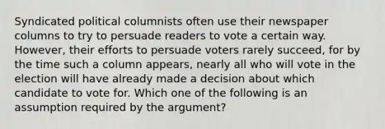 Syndicated political columnists often use their newspaper columns to try to persuade readers to vote a certain way. However, their efforts to persuade voters rarely succeed, for by the time such a column appears, nearly all who will vote in the election will have already made a decision about which candidate to vote for. Which one of the following is an assumption required by the argument?