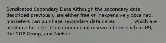 Syndicated Secondary Data Although the secondary data described previously are either free or inexpensively obtained, marketers can purchase secondary data called ______, which are available for a fee from commercial research firms such as IRI, the NDP Group, and Nielsen.