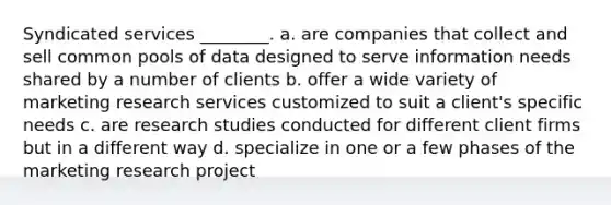 Syndicated services ________. a. are companies that collect and sell common pools of data designed to serve information needs shared by a number of clients b. offer a wide variety of marketing research services customized to suit a client's specific needs c. are research studies conducted for different client firms but in a different way d. specialize in one or a few phases of the marketing research project