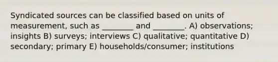 Syndicated sources can be classified based on units of measurement, such as ________ and ________. A) observations; insights B) surveys; interviews C) qualitative; quantitative D) secondary; primary E) households/consumer; institutions