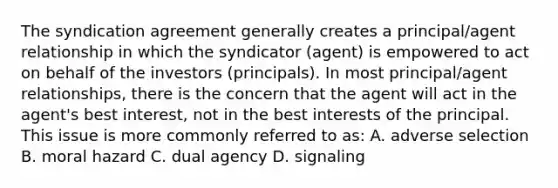 The syndication agreement generally creates a principal/agent relationship in which the syndicator (agent) is empowered to act on behalf of the investors (principals). In most principal/agent relationships, there is the concern that the agent will act in the agent's best interest, not in the best interests of the principal. This issue is more commonly referred to as: A. adverse selection B. moral hazard C. dual agency D. signaling