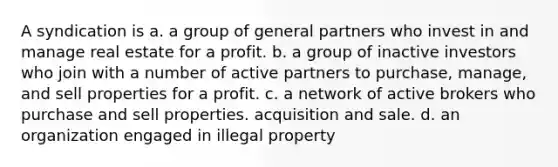 A syndication is a. a group of general partners who invest in and manage real estate for a profit. b. a group of inactive investors who join with a number of active partners to purchase, manage, and sell properties for a profit. с. a network of active brokers who purchase and sell properties. acquisition and sale. d. an organization engaged in illegal property