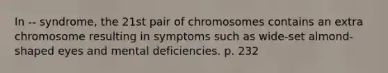 In -- syndrome, the 21st pair of chromosomes contains an extra chromosome resulting in symptoms such as wide-set almond-shaped eyes and mental deficiencies. p. 232