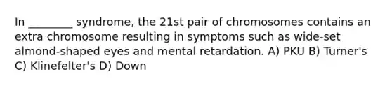 In ________ syndrome, the 21st pair of chromosomes contains an extra chromosome resulting in symptoms such as wide-set almond-shaped eyes and mental retardation. A) PKU B) Turner's C) Klinefelter's D) Down