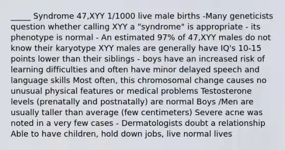 _____ Syndrome 47,XYY 1/1000 live male births -Many geneticists question whether calling XYY a "syndrome" is appropriate - its phenotype is normal - An estimated 97% of 47,XYY males do not know their karyotype XYY males are generally have IQ's 10-15 points lower than their siblings - boys have an increased risk of learning difficulties and often have minor delayed speech and language skills Most often, this chromosomal change causes no unusual physical features or medical problems Testosterone levels (prenatally and postnatally) are normal Boys /Men are usually taller than average (few centimeters) Severe acne was noted in a very few cases - Dermatologists doubt a relationship Able to have children, hold down jobs, live normal lives