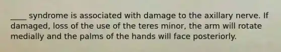 ____ syndrome is associated with damage to the axillary nerve. If damaged, loss of the use of the teres minor, the arm will rotate medially and the palms of the hands will face posteriorly.