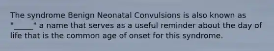 The syndrome Benign Neonatal Convulsions is also known as "_____" a name that serves as a useful reminder about the day of life that is the common age of onset for this syndrome.