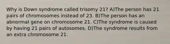 Why is Down syndrome called trisomy 21? A)The person has 21 pairs of chromosomes instead of 23. B)The person has an abnormal gene on chromosome 21. C)The syndrome is caused by having 21 pairs of autosomes. D)The syndrome results from an extra chromosome 21.