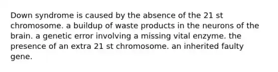 Down syndrome is caused by the absence of the 21 st chromosome. a buildup of waste products in the neurons of the brain. a genetic error involving a missing vital enzyme. the presence of an extra 21 st chromosome. an inherited faulty gene.