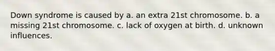 Down syndrome is caused by a. an extra 21st chromosome. b. a missing 21st chromosome. c. lack of oxygen at birth. d. unknown influences.