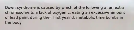 Down syndrome is caused by which of the following a. an extra chromosome b. a lack of oxygen c. eating an excessive amount of lead paint during their first year d. metabolic time bombs in the body