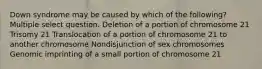 Down syndrome may be caused by which of the following? Multiple select question. Deletion of a portion of chromosome 21 Trisomy 21 Translocation of a portion of chromosome 21 to another chromosome Nondisjunction of sex chromosomes Genomic imprinting of a small portion of chromosome 21