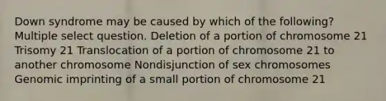 Down syndrome may be caused by which of the following? Multiple select question. Deletion of a portion of chromosome 21 Trisomy 21 Translocation of a portion of chromosome 21 to another chromosome Nondisjunction of sex chromosomes Genomic imprinting of a small portion of chromosome 21