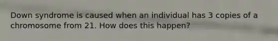 Down syndrome is caused when an individual has 3 copies of a chromosome from 21. How does this happen?