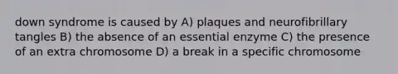 down syndrome is caused by A) plaques and neurofibrillary tangles B) the absence of an essential enzyme C) the presence of an extra chromosome D) a break in a specific chromosome