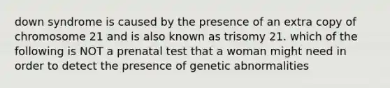 down syndrome is caused by the presence of an extra copy of chromosome 21 and is also known as trisomy 21. which of the following is NOT a prenatal test that a woman might need in order to detect the presence of genetic abnormalities