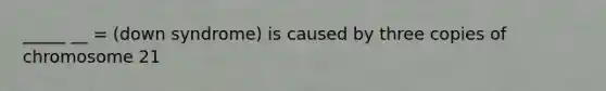 _____ __ = (down syndrome) is caused by three copies of chromosome 21