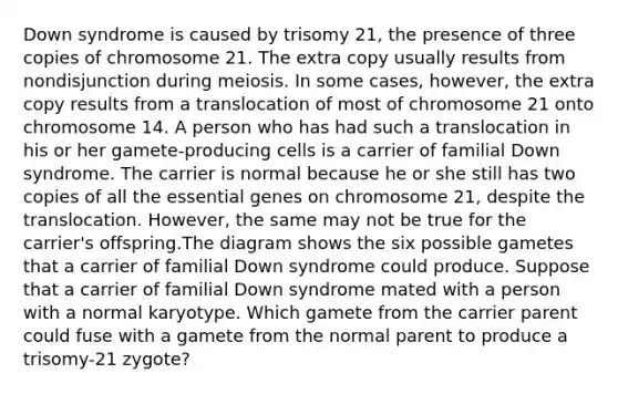 Down syndrome is caused by trisomy 21, the presence of three copies of chromosome 21. The extra copy usually results from nondisjunction during meiosis. In some cases, however, the extra copy results from a translocation of most of chromosome 21 onto chromosome 14. A person who has had such a translocation in his or her gamete-producing cells is a carrier of familial Down syndrome. The carrier is normal because he or she still has two copies of all the essential genes on chromosome 21, despite the translocation. However, the same may not be true for the carrier's offspring.The diagram shows the six possible gametes that a carrier of familial Down syndrome could produce. Suppose that a carrier of familial Down syndrome mated with a person with a normal karyotype. Which gamete from the carrier parent could fuse with a gamete from the normal parent to produce a trisomy-21 zygote?