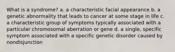 What is a syndrome? a. a characteristic facial appearance b. a genetic abnormality that leads to cancer at some stage in life c. a characteristic group of symptoms typically associated with a particular chromosomal aberration or gene d. a single, specific symptom associated with a specific genetic disorder caused by nondisjunction