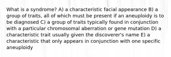 What is a syndrome? A) a characteristic facial appearance B) a group of traits, all of which must be present if an aneuploidy is to be diagnosed C) a group of traits typically found in conjunction with a particular chromosomal aberration or gene mutation D) a characteristic trait usually given the discoverer's name E) a characteristic that only appears in conjunction with one specific aneuploidy