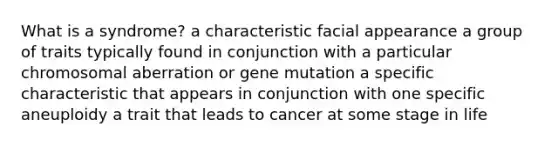 What is a syndrome? a characteristic facial appearance a group of traits typically found in conjunction with a particular chromosomal aberration or gene mutation a specific characteristic that appears in conjunction with one specific aneuploidy a trait that leads to cancer at some stage in life