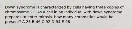 Down syndrome is characterized by cells having three copies of chromosome 21. As a cell in an individual with down syndrome prepares to enter mitosis, how many chromatids would be present? A-23 B-46 C-92 D-94 E-98