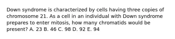 Down syndrome is characterized by cells having three copies of chromosome 21. As a cell in an individual with Down syndrome prepares to enter mitosis, how many chromatids would be present? A. 23 B. 46 C. 98 D. 92 E. 94